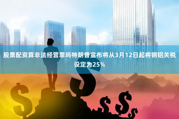 股票配资算非法经营罪吗特朗普宣布将从3月12日起将钢铝关税设定为25%