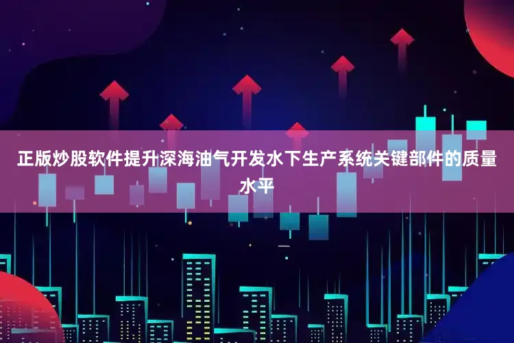 正版炒股软件提升深海油气开发水下生产系统关键部件的质量水平