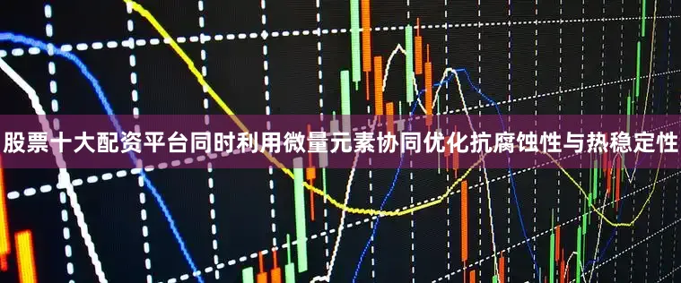 股票十大配资平台同时利用微量元素协同优化抗腐蚀性与热稳定性