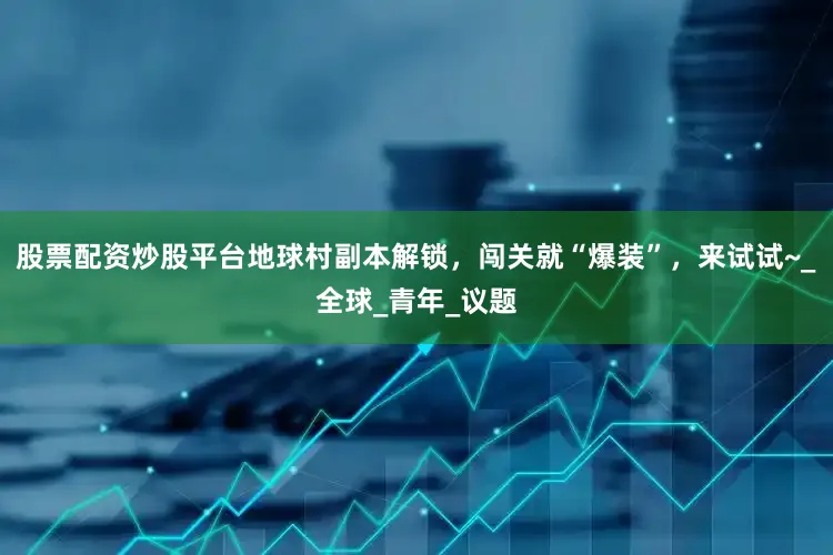 股票配资炒股平台地球村副本解锁，闯关就“爆装”，来试试~_全球_青年_议题