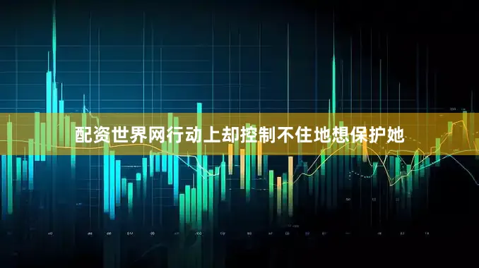 配资世界网行动上却控制不住地想保护她