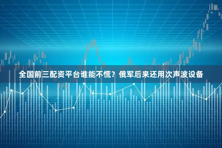 全国前三配资平台谁能不慌？俄军后来还用次声波设备