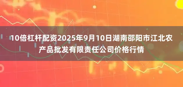 10倍杠杆配资2025年9月10日湖南邵阳市江北农产品批发有限责任公司价格行情