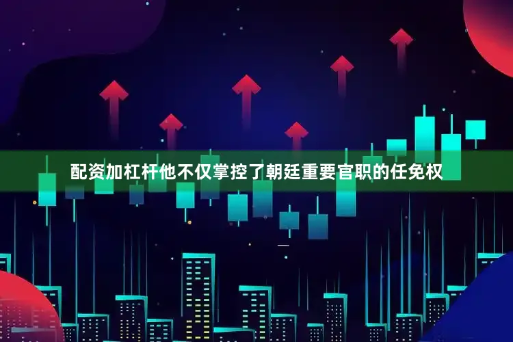 配资加杠杆他不仅掌控了朝廷重要官职的任免权