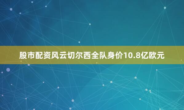 股市配资风云切尔西全队身价10.8亿欧元