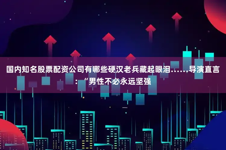 国内知名股票配资公司有哪些硬汉老兵藏起眼泪……导演直言：“男性不必永远坚强
