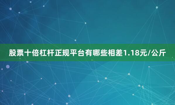 股票十倍杠杆正规平台有哪些相差1.18元/公斤